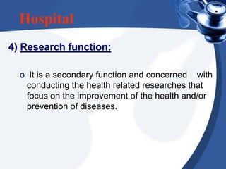 Hospital
4) Research function:
o It is a secondary function and concerned with
conducting the health related researches that
focus on the improvement of the health and/or
prevention of diseases.
 
