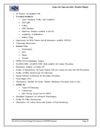 Sanjeevini Superspeciality Hospital Bijapur
B.L.D.E.A’s A.S.Patil College Of Commerce PGDHM Vijaypur. Page 10
 All Theatres are Equipped with
 2 Vertical Sterilisers.
 Latest Anesthesia Trolley with Ventilators.
 LED Light.
 Cutlery.
 ABG Machines.
 Multi-Para Monitors available in all OTs.
 Availability of defibrillator .
 Balloon Pump.
 Laparoscopy Set With Camera And all Instruments available (WOLF).
 2 Operating Microscopes.
 Sensara 7 For.
 Neurosurgery.
 ENT.
 Plastic.
 Vascular.
 OPMI1 FR For Ophthalmic Surgery.
 SAARNS-8000 , SAARNS-7000 - Both available for Cardiac Procedures.
 Hemotherm available in Cardiac OT.
 Facility of Thermachoice for Gynae Patients (Till now carried out more than 600 Procedures).
 Facility of Office Hysteroscopy & Colposcope.
 Special Software & Hardware for Recording Procedures.
 9 Inch Digital IITV.
 Thermachoice Machine for Uterine Ablation (Maximum Procedures done in City).
 Facility for
 Upper GI Endoscopy.
 Colonoscopy.
 Side Viewing Scope Used For ERCP.
 Specialised Equipment for Advanced NeuroSurgery.
 Facility for Office Hysteroscopy.
 Ultramodern A/C Labour Room with Systems of Fetal Monitoring.
 