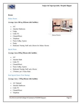 Sanjeevini Superspeciality Hospital Bijapur
B.L.D.E.A’s A.S.Patil College Of Commerce PGDHM Vijaypur. Page 11
Rooms
Deluxe Rooms
Average Area 180 sq. ft/Room with facilities:
 A/C
 Attached Bathroom
 Fridge
 Cable TV
 Channel/Music
 Telephone
 Nurse Calling System
 Pantry
 Dedicated Nursing Staff and a Doctor for Deluxe Rooms
Special Room
Average Area-150Sq f/Room with facilities
 A/C
 Attached Bath
 Cable TV
 Channel/Music
 Nurse Calling System
 Dedicated Nursing Staff and a Doctor
 5 Patients per 1 Nurse Ratio
Semi Special Room (Twin Sharing)
Average Area - 170Sq f/Room with facilities
 A/C Optional
 Attached Bathroom
 Cable TV
 Channel/Music
 Telephone
 
