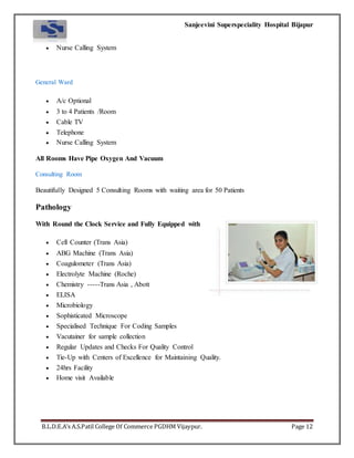 Sanjeevini Superspeciality Hospital Bijapur
B.L.D.E.A’s A.S.Patil College Of Commerce PGDHM Vijaypur. Page 12
 Nurse Calling System
General Ward
 A/c Optional
 3 to 4 Patients /Room
 Cable TV
 Telephone
 Nurse Calling System
All Rooms Have Pipe Oxygen And Vacuum
Consulting Room
Beautifully Designed 5 Consulting Rooms with waiting area for 50 Patients
Pathology
With Round the Clock Service and Fully Equipped with
 Cell Counter (Trans Asia)
 ABG Machine (Trans Asia)
 Coagulometer (Trans Asia)
 Electrolyte Machine (Roche)
 Chemistry -----Trans Asia , Abott
 ELISA
 Microbiology
 Sophisticated Microscope
 Specialised Technique For Coding Samples
 Vacutainer for sample collection
 Regular Updates and Checks For Quality Control
 Tie-Up with Centers of Excellence for Maintaining Quality.
 24hrs Facility
 Home visit Available
 