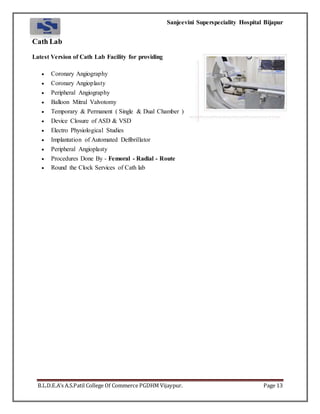 Sanjeevini Superspeciality Hospital Bijapur
B.L.D.E.A’s A.S.Patil College Of Commerce PGDHM Vijaypur. Page 13
Cath Lab
Latest Version of Cath Lab Facility for providing
 Coronary Angiography
 Coronary Angioplasty
 Peripheral Angiography
 Balloon Mitral Valvotomy
 Temporary & Permanent ( Single & Dual Chamber )
 Device Closure of ASD & VSD
 Electro Physiological Studies
 Implantation of Automated Defibrillator
 Peripheral Angioplasty
 Procedures Done By - Femoral - Radial - Route
 Round the Clock Services of Cath lab
 