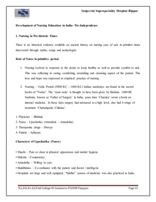 Sanjeevini Superspeciality Hospital Bijapur
B.L.D.E.A’s A.S.Patil College Of Commerce PGDHM Vijaypur. Page 15
Development of Nursing Education in India- Pre-Independence
1. Nursing in Pre-historic Times
There is no historical evidence available on ancient history on nursing care of sick in primitive times
discovered through myths, songs and archeologist.
Role of Nurse in primitive period
1. Nursing evolved to response to the desire to keep healthy as well as provide comfort to sick.
This was reflecting in caring, comforting, nourishing and cleansing aspect of the patient. This
love and hope was expressed in empirical practice of nursing.
2. Nursing – Vedic Period (3000 B.C – 1400 B.C) Indian medicines are found in the sacred
books of “Vedas”. The ‘Ayur-veda’ is thought to have been given by Brahma. 1400 BC
Sushruta, known as ‘Father of Surgery’ in India, years later ‘Charaka’ wrote a book on
internal medicine. In those days surgery had advanced to a high level, also had 4 wings of
treatment ‘Chatushpada Chikitsa’.
1. Physician – Bhishak
2. Nurse – Upacharika (Attendant – Anuraktha)
3. Therapeutic drugs – Dravya
4. Patient – Adhyaya
Characters of Upacharika (Nurse)
• Shuchi – Pure or clean in physical appearance and mental hygiene.
• Daksha – Competency
• Anuraktha – Willing to care
• Buddhiman – Co-ordinator with the patient and doctor / intelligent.
• Hospitals are large and well equipped. “Siddha” system of medicine was also practiced in India.
 