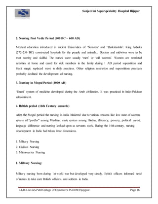 Sanjeevini Superspeciality Hospital Bijapur
B.L.D.E.A’s A.S.Patil College Of Commerce PGDHM Vijaypur. Page 16
2. Nursing Post Vedic Period (600 BC`– 600 AD)
Medical education introduced in ancient Universities of ‘Nalanda’ and ‘Thakshashila’. King Ashoka
(272-236 BC) constructed hospitals for the people and animals... Doctors and midwives were to be
trust worthy and skillful. The nurses were usually ‘men’ or ‘old women’. Women are restricted
activities at home and cared for sick members in the family during 1 AD period superstition and
black magic replaced more in daily practices. Other religious restriction and superstitious practices
probably declined the development of nursing.
3. Nursing in Mogul Period (1000 AD)
‘Unani’ system of medicine developed during the Arab civilization. It was practiced in Indo-Pakistan
subcontinent.
4. British period (16th Century onwards)
After the Mogul period the nursing in India hindered due to various reasons like low state of women,
system of “pardha” among Muslims, caste system among Hindus, illiteracy, poverty, political unrest,
language difference and nursing looked upon as servants work. During the 16th century, nursing
development in India had taken three dimensions.
1. Military Nursing
2. Civilian Nursing
3. Missionaries Nursing
1. Military Nursing:
Military nursing born during 1st world war but developed very slowly. British officers informed need
of nurses to take care British officials and soldiers in India.
 
