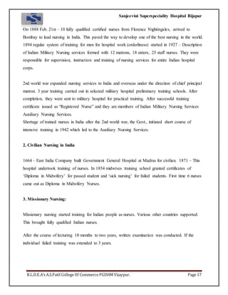Sanjeevini Superspeciality Hospital Bijapur
B.L.D.E.A’s A.S.Patil College Of Commerce PGDHM Vijaypur. Page 17
On 1888 Feb. 21st – 10 fully qualified certified nurses from Florence Nightingales, arrived to
Bombay to lead nursing in India. This paved the way to develop one of the best nursing in the world.
1894 regular system of training for men for hospital work (orderliness) started in 1927 – Description
of Indian Military Nursing services formed with 12 matrons, 18 sisters, 25 staff nurses. They were
responsible for supervision, instruction and training of nursing services for entire Indian hospital
corps.
2nd world war expanded nursing services to India and overseas under the direction of chief principal
matron. 3 year training carried out in selected military hospital preliminary training schools. After
completion, they were sent to military hospital for practical training. After successful training
certificate issued as “Registered Nurse” and they are members of Indian Military Nursing Services
Auxiliary Nursing Services.
Shortage of trained nurses in India after the 2nd world war, the Govt., initiated short course of
intensive training in 1942 which led to the Auxiliary Nursing Services.
2. Civilian Nursing in India
1664 – East India Company built Government General Hospital at Madras for civilian. 1871 – This
hospital undertook training of nurses. In 1854 midwives training school granted certificates of
‘Diploma in Midwifery’ for passed student and ‘sick nursing’ for failed students. First time 6 nurses
came out as Diploma in Midwifery Nurses.
3. Missionary Nursing:
Missionary nursing started training for Indian people as nurses. Various other countries supported.
This brought fully qualified Indian nurses.
After the course of lecturing 18 months to two years, written examination was conducted. If the
individual failed training was extended to 3 years.
 