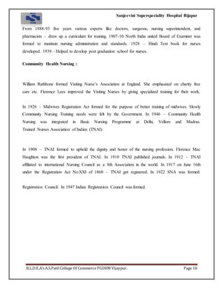 Sanjeevini Superspeciality Hospital Bijapur
B.L.D.E.A’s A.S.Patil College Of Commerce PGDHM Vijaypur. Page 18
From 1888-93 five years various experts like doctors, surgeons, nursing superintendent, and
pharmacists – draw up a curriculum for training. 1907-10 North India united Board of Examiner was
formed to maintain nursing administration and standards. 1928 – Hindi Text book for nurses
developed. 1939 – Helped to develop post graduation school for nurses.
Community Health Nursing :
William Rathbone formed Visiting Nurse’s Association at England. She emphasized on charity free
care etc. Florence Lees improved the Visiting Nurses by giving specialized training for their work.
In 1926 – Midwives Registration Act formed for the purpose of better training of midwives. Slowly
Community Nursing Training needs were felt by the Government. In 1946 – Community Health
Nursing was integrated in Basic Nursing Programme at Delhi, Vellore and Madras.
Trained Nurses Association of Indian (TNAI)
In 1908 – TNAI formed to uphold the dignity and honor of the nursing profession. Florence Mac
Haughton was the first president of TNAI. In 1910 TNAI published journals. In 1912 – TNAI
affiliated to international Nursing Council as a 8th Association in the world. In 1917 on June 16th
under the Registration Act No:XXI of 1860 – TNAI got registered. In 1922 SNA was formed.
Registration Council: In 1947 Indian Registration Council was formed.
 