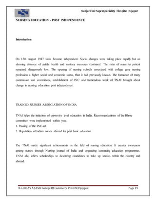 Sanjeevini Superspeciality Hospital Bijapur
B.L.D.E.A’s A.S.Patil College Of Commerce PGDHM Vijaypur. Page 19
NURSING EDUCATION - POST INDEPENDENCE
Introduction
On 15th August 1947 India became independent. Social changes were taking place rapidly but an
alarming absence of public health and sanitary measures continued. The ratio of nurse to patient
remained dangerously low. The opening of nursing schools associated with college gave nursing
profession a higher social and economic status, than it had previously known. The formation of many
commission and committees, establishment of INC and tremendous work of TNAI brought about
change in nursing education post independence.
TRAINED NURSES ASSOCIATION OF INDIA
TNAI helps the initiation of university level education in India. Recommendations of the Bhore
committee were implemented within year.
1. Passing of the INC act
2. Deputation of Indian nurses abroad for post basic education
The TNAI made significant achievements in the field of nursing education. It creates awareness
among nurses through Nursing journal of India and organizing continuing education programmes.
TNAI also offers scholarships to deserving candidates to take up studies within the country and
abroad.
 