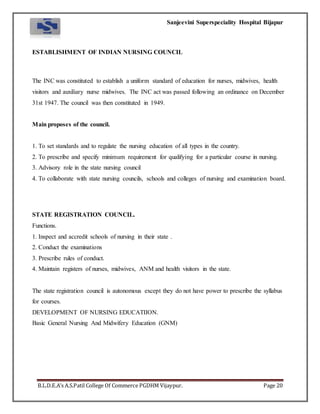 Sanjeevini Superspeciality Hospital Bijapur
B.L.D.E.A’s A.S.Patil College Of Commerce PGDHM Vijaypur. Page 20
ESTABLISHMENT OF INDIAN NURSING COUNCIL
The INC was constituted to establish a uniform standard of education for nurses, midwives, health
visitors and auxiliary nurse midwives. The INC act was passed following an ordinance on December
31st 1947. The council was then constituted in 1949.
Main proposes of the council.
1. To set standards and to regulate the nursing education of all types in the country.
2. To prescribe and specify minimum requirement for qualifying for a particular course in nursing.
3. Advisory role in the state nursing council
4. To collaborate with state nursing councils, schools and colleges of nursing and examination board.
STATE REGISTRATION COUNCIL.
Functions.
1. Inspect and accredit schools of nursing in their state .
2. Conduct the examinations
3. Prescribe rules of conduct.
4. Maintain registers of nurses, midwives, ANM and health visitors in the state.
The state registration council is autonomous except they do not have power to prescribe the syllabus
for courses.
DEVELOPMENT OF NURSING EDUCATIION.
Basic General Nursing And Midwifery Education (GNM)
 