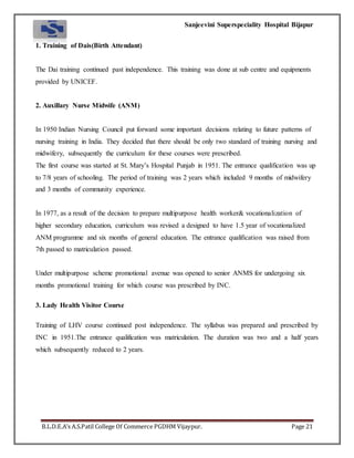 Sanjeevini Superspeciality Hospital Bijapur
B.L.D.E.A’s A.S.Patil College Of Commerce PGDHM Vijaypur. Page 21
1. Training of Dais(Birth Attendant)
The Dai training continued past independence. This training was done at sub centre and equipments
provided by UNICEF.
2. Auxillary Nurse Midwife (ANM)
In 1950 Indian Nursing Council put forward some important decisions relating to future patterns of
nursing training in India. They decided that there should be only two standard of training nursing and
midwifery, subsequently the curriculum for these courses were prescribed.
The first course was started at St. Mary’s Hospital Punjab in 1951. The entrance qualification was up
to 7/8 years of schooling. The period of training was 2 years which included 9 months of midwifery
and 3 months of community experience.
In 1977, as a result of the decision to prepare multipurpose health worker& vocationalization of
higher secondary education, curriculum was revised a designed to have 1.5 year of vocationalized
ANM programme and six months of general education. The entrance qualification was raised from
7th passed to matriculation passed.
Under multipurpose scheme promotional avenue was opened to senior ANMS for undergoing six
months promotional training for which course was prescribed by INC.
3. Lady Health Visitor Course
Training of LHV course continued post independence. The syllabus was prepared and prescribed by
INC in 1951.The entrance qualification was matriculation. The duration was two and a half years
which subsequently reduced to 2 years.
 