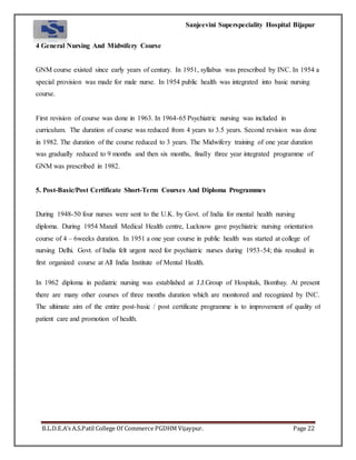 Sanjeevini Superspeciality Hospital Bijapur
B.L.D.E.A’s A.S.Patil College Of Commerce PGDHM Vijaypur. Page 22
4 General Nursing And Midwifery Course
GNM course existed since early years of century. In 1951, syllabus was prescribed by INC. In 1954 a
special provision was made for male nurse. In 1954 public health was integrated into basic nursing
course.
First revision of course was done in 1963. In 1964-65 Psychiatric nursing was included in
curriculum. The duration of course was reduced from 4 years to 3.5 years. Second revision was done
in 1982. The duration of the course reduced to 3 years. The Midwifery training of one year duration
was gradually reduced to 9 months and then six months, finally three year integrated programme of
GNM was prescribed in 1982.
5. Post-Basic/Post Certificate Short-Term Courses And Diploma Programmes
During 1948-50 four nurses were sent to the U.K. by Govt. of India for mental health nursing
diploma. During 1954 Manzil Medical Health centre, Lucknow gave psychiatric nursing orientation
course of 4 – 6weeks duration. In 1951 a one year course in public health was started at college of
nursing Delhi. Govt. of India felt urgent need for psychiatric nurses during 1953-54; this resulted in
first organized course at All India Institute of Mental Health.
In 1962 diploma in pediatric nursing was established at J.J.Group of Hospitals, Bombay. At present
there are many other courses of three months duration which are monitored and recognized by INC.
The ultimate aim of the entire post-basic / post certificate programme is to improvement of quality of
patient care and promotion of health.
 