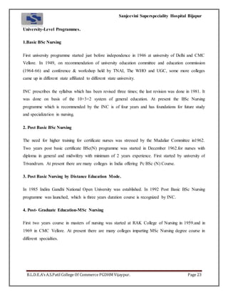 Sanjeevini Superspeciality Hospital Bijapur
B.L.D.E.A’s A.S.Patil College Of Commerce PGDHM Vijaypur. Page 23
University-Level Programmes.
1.Basic BSc Nursing
First university programme started just before independence in 1946 at university of Delhi and CMC
Vellore. In 1949, on recommendation of university education committee and education commission
(1964-66) and conference & workshop held by TNAI, The WHO and UGC, some more colleges
came up in different state affiliated to different state university.
INC prescribes the syllabus which has been revised three times; the last revision was done in 1981. It
was done on basis of the 10+3+2 system of general education. At present the BSc Nursing
programme which is recommended by the INC is of four years and has foundations for future study
and specialization in nursing.
2. Post Basic BSc Nursing
The need for higher training for certificate nurses was stressed by the Mudaliar Committee in1962.
Two years post basic certificate BSc(N) programme was started in December 1962.for nurses with
diploma in general and midwifery with minimum of 2 years experience. First started by university of
Trivandrum. At present there are many colleges in India offering Pc BSc (N) Course.
3. Post Basic Nursing by Distance Education Mode.
In 1985 Indira Gandhi National Open University was established. In 1992 Post Basic BSc Nursing
programme was launched, which is three years duration course is recognized by INC.
4. Post- Graduate Education-MSc Nursing
First two years course in masters of nursing was started at RAK College of Nursing in 1959.and in
1969 in CMC Vellore. At present there are many colleges imparting MSc Nursing degree course in
different specialties.
 