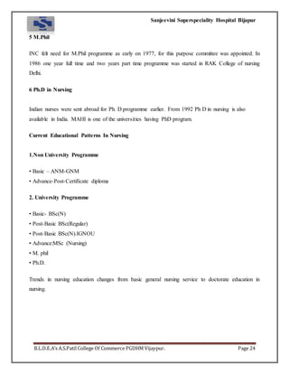Sanjeevini Superspeciality Hospital Bijapur
B.L.D.E.A’s A.S.Patil College Of Commerce PGDHM Vijaypur. Page 24
5 M.Phil
INC felt need for M.Phil programme as early on 1977, for this purpose committee was appointed. In
1986 one year full time and two years part time programme was started in RAK College of nursing
Delhi.
6 Ph.D in Nursing
Indian nurses were sent abroad for Ph. D programme earlier. From 1992 Ph D in nursing is also
available in India. MAHI is one of the universities having PhD program.
Current Educational Patterns In Nursing
1.Non University Programme
• Basic – ANM-GNM
• Advance-Post-Certificate diploma
2. University Programme
• Basic- BSc(N)
• Post-Basic BSc(Regular)
• Post-Basic BSc(N).IGNOU
• Advance:MSc (Nursing)
• M. phil
• Ph.D.
Trends in nursing education changes from basic general nursing service to doctorate education in
nursing.
 