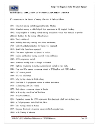 Sanjeevini Superspeciality Hospital Bijapur
B.L.D.E.A’s A.S.Patil College Of Commerce PGDHM Vijaypur. Page 25
SUMMARISED EVOLUTION OF NURSING EDUCATION IN INDIA
We can summarize the history of nursing education in India as follows:
1871 – School of nursing started in general hospital Madras.
1886 – School of nursing in a full-fledged form was started in J.J. hospital, Bombay.
1892 – Many hospitals in Bombay started nursing associations which were intended to provide
additional facilities for the training of local nurses.
1908 – TNAI established.
1909 – Bombay presidency nursing association was formed.
1910 – United board of examination for nurses was organized.
1913 – South India Board was organized.
1926 – First nurses registration act passed in Madras.
1935 – Madras and Bombay nursing councils were established.
1942 – ANM programme started.
1943 – School of Nursing at RAK college, New Delhi.
1943 – Diploma programme in nursing administration started in New Delhi.
1946 – Four year B.Sc nursing programme started in RAK college and CMC, Vellore.
1947 – INC act was passed.
1949 – INC was established.
1959 – MSc Nursing started in RAK college.
1963 – Post basic B.Sc programme started in various institutions
1968 – M.Sc nursing at CMC, Vellore
1972 – Basic degree programme started in Kerala
1985 – M.Sc nursing stated in CMC Ludhiana.
1985 – IGNOU established.
1986 – Curriculum change for GNM programme from three and a half years to three years.
1986 – M.Phil programme started in RAK, Delhi.
1987 – MSc Nursing started in Kerala
1987 – Separate directorate of nursing was created in Karnataka State.
1988 – M.Sc Nursing at Nimhans
 
