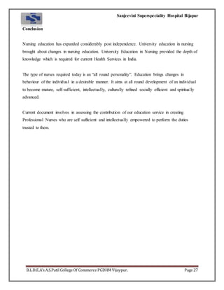Sanjeevini Superspeciality Hospital Bijapur
B.L.D.E.A’s A.S.Patil College Of Commerce PGDHM Vijaypur. Page 27
Conclusion
Nursing education has expanded considerably post independence. University education in nursing
brought about changes in nursing education. University Education in Nursing provided the depth of
knowledge which is required for current Health Services in India.
The type of nurses required today is an “all round personality”. Education brings changes in
behaviour of the individual in a desirable manner. It aims at all round development of an individual
to become mature, self-sufficient, intellectually, culturally refined socially efficient and spiritually
advanced.
Current document involves in assessing the contribution of our education service in creating
Professional Nurses who are self sufficient and intellectually empowered to perform the duties
trusted to them.
 