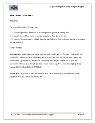 Sanjeevini Superspeciality Hospital Bijapur
B.L.D.E.A’s A.S.Patil College Of Commerce PGDHM Vijaypur. Page 28
RESEARCHMETHODLOGY
Objectives:
The broad objectives of the study were
1. To study the perceived limitations which hamper their growth in nursing field.
2. To identify the problems faced by nursing students in their day to day life.
3. To examine the consequences of their thoughts and beliefs on their profession and the new comers
into the profession.
Sample Design:
A questionnaire was administered to the students at the Apollo school of nursing ,Hyderabad. The
total numbers of students were 154 among which 54 students from the 3rd year were chosen and
administered a questionnaire. The reason for choosing the 3rd year student was to have the
respondents who had gone through practical session on the shop floor. Thus the sampling design
became, SIMPLE RANDOM SAMPLING.
Sample Size : A total of 54 third year students were taken as the respondents out of the whole
population, thus the sample size became 54.
 