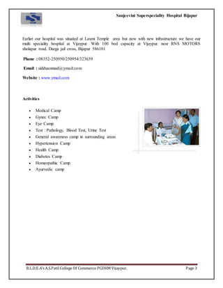 Sanjeevini Superspeciality Hospital Bijapur
B.L.D.E.A’s A.S.Patil College Of Commerce PGDHM Vijaypur. Page 3
Earlier our hospital was situated at Laxmi Temple area but now with new infrastructure we have our
multi speciality hospital at Vijaypur. With 100 bed capacity at Vijaypur. near RNS MOTORS
sholapur road. Darga jail cross, Bijapur 586101
Phone : 08352-250950/250954/323639
Email : siddusonnad@ymail.com
Website : www.ymail.com
Activities
 Medical Camp
 Gynec Camp
 Eye Camp
 Test : Pathology, Blood Test, Urine Test
 General awareness camp in surrounding areas
 Hypertension Camp
 Health Camp
 Diabetes Camp
 Homeopathic Camp
 Ayurvedic camp
 