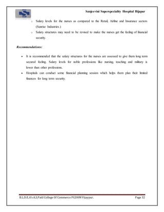 Sanjeevini Superspeciality Hospital Bijapur
B.L.D.E.A’s A.S.Patil College Of Commerce PGDHM Vijaypur. Page 32
o Salary levels for the nurses as compared to the Retail, Airline and Insurance sectors
(Sunrise Industries.)
o Salary structures may need to be revised to make the nurses get the feeling of financial
security.
Recommendations:
 It is recommended that the salary structures for the nurses are assessed to give them long term
secured feeling. Salary levels for noble professions like nursing, teaching and military is
lower than other professions.
 Hospitals can conduct some financial planning session which helps them plan their limited
finances for long term security.
 