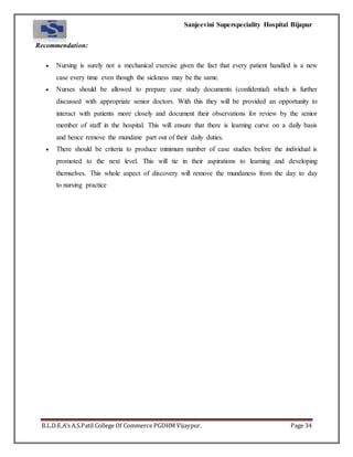 Sanjeevini Superspeciality Hospital Bijapur
B.L.D.E.A’s A.S.Patil College Of Commerce PGDHM Vijaypur. Page 34
Recommendation:
 Nursing is surely not a mechanical exercise given the fact that every patient handled is a new
case every time even though the sickness may be the same.
 Nurses should be allowed to prepare case study documents (confidential) which is further
discussed with appropriate senior doctors. With this they will be provided an opportunity to
interact with patients more closely and document their observations for review by the senior
member of staff in the hospital. This will ensure that there is learning curve on a daily basis
and hence remove the mundane part out of their daily duties.
 There should be criteria to produce minimum number of case studies before the individual is
promoted to the next level. This will tie in their aspirations to learning and developing
themselves. This whole aspect of discovery will remove the mundaness from the day to day
to nursing practice
 