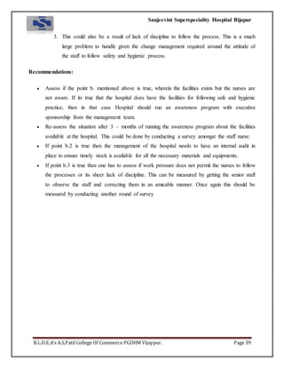 Sanjeevini Superspeciality Hospital Bijapur
B.L.D.E.A’s A.S.Patil College Of Commerce PGDHM Vijaypur. Page 39
3. This could also be a result of lack of discipline to follow the process. This is a much
large problem to handle given the change management required around the attitude of
the staff to follow safety and hygienic process.
Recommendations:
 Assess if the point b. mentioned above is true, wherein the facilities exists but the nurses are
not aware. If its true that the hospital does have the facilities for following safe and hygienic
practice, then in that case Hospital should run an awareness program with executive
sponsorship from the management team.
 Re-assess the situation after 3 – months of running the awareness program about the facilities
available at the hospital. This could be done by conducting a survey amongst the staff nurse.
 If point b.2 is true then the management of the hospital needs to have an internal audit in
place to ensure timely stock is available for all the necessary materials and equipments.
 If point b.3 is true then one has to assess if work pressure does not permit the nurses to follow
the processes or its sheer lack of discipline. This can be measured by getting the senior staff
to observe the staff and correcting them in an amicable manner. Once again this should be
measured by conducting another round of survey
 