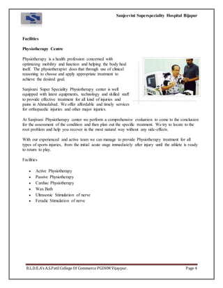 Sanjeevini Superspeciality Hospital Bijapur
B.L.D.E.A’s A.S.Patil College Of Commerce PGDHM Vijaypur. Page 4
Facilities
Physiotherapy Centre
Physiotherapy is a health profession concerned with
optimizing mobility and function and helping the body heal
itself. The physiotherapist does that through use of clinical
reasoning to choose and apply appropriate treatment to
achieve the desired goal.
Sanjivani Super Speciality Physiotherapy center is well
equipped with latest equipments, technology and skilled staff
to provide effective treatment for all kind of injuries and
pains in Ahmedabad. We offer affordable and timely services
for orthopaedic injuries and other major injuries.
At Sanjivani Physiotherapy center we perform a comprehensive evaluation to come to the conclusion
for the assessment of the condition and then plan out the specific treatment. We try to locate to the
root problem and help you recover in the most natural way without any side-effects.
With our experienced and active team we can manage to provide Physiotherapy treatment for all
types of sports injuries, from the initial acute stage immediately after injury until the athlete is ready
to return to play.
Facilities
 Active Physiotherapy
 Passive Physiotherapy
 Cardiac Physiotherapy
 Wax Bath
 Ultrasonic Stimulation of nerve
 Feradic Stimulation of nerve
 