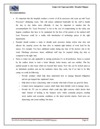 Sanjeevini Superspeciality Hospital Bijapur
B.L.D.E.A’s A.S.Patil College Of Commerce PGDHM Vijaypur. Page 41
Recommendations:
 It’s important that the hospitals conduct a review of all its processes and come up with “Lean
Processes” eliminating waste. This will release additional bandwidth for the staff to handle
the day to day duties more efficiently. It may be important to mention that the
recommendation for “Lean Processes” is not at the cost of compromising on the safety and
hygiene conditions that have to be maintained for the lives of the patient or the medical staff.
Lean Processes could be a reality with introduction of technology pieces in the right
departments.
 Hospital should conduct a study to identify peak pressures during various time slots and
allocate the capacity across the time slots to maintain right balance of work load for the
nurses. For example: You have additional routine during day time of the doctors visit to the
ward, Discharge processes, hence additional staff may be required during day time as
compared to the night time.
 Stress is today not only applicable to nursing profession it’s in all profession. Stress is created
by the endless desire to lead a better lifestyle, better homes, and cars mobiles. This has
pushed people to take loans which are beyond their means. Now this can be looked upon as
an individuals problem and not the institution where they work, but if we had to be little
caring we could do following:
o Provide seminars which help them understand how to manage financial obligations
and not get trapped into unplanned loans.
o Help them to have a discerning mind to decide what kind of loans are good for them,
o Conduct stress management courses which helps them identify tools to manage stress.
o Provide for TV sets in cafeteria which could play light cartoons which diverts their
mind. Instead of looking at the business news which constantly projects crashing
stock market and economic conditions or the latest terrorist attacks. Such news are
depressing and create nothing but stress.
 