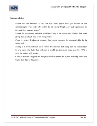 Sanjeevini Superspeciality Hospital Bijapur
B.L.D.E.A’s A.S.Patil College Of Commerce PGDHM Vijaypur. Page 46
Recommendation
 Re-visit the Exit interviews to find out how many people have quit because of their
senior/managers. This could only confirm the old saying “People don’t quit organizations but
they quit their manager/ seniors”.
 Re-visit the performance appraisals to identify if any of the nurses have identified their senior
giving them a difficult time or not being mentor.
 Create a mentor development program. Run training programs for managerial skills for the
senior staff
 Nursing is a noble profession and if seniors don’t resonate that feeling then we cannot expect
to have nurses who belief their profession is a noble profession and hence give their 100% to
serve the patients with a smile.
 Create a Rewards Program that recognizes the best mentor for a year, motivating senior staff
to give their best to the juniors.
 