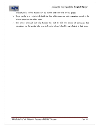 Sanjeevini Superspeciality Hospital Bijapur
B.L.D.E.A’s A.S.Patil College Of Commerce PGDHM Vijaypur. Page 48
research(Read) various books / surf the internet and come with a white paper.
 There can be a jury which will decide the best white paper and give a monetary reward to the
person who wrote the white paper.
 The above approach not only benefits the staff to find new means of expanding their
knowledge but the hospital also gets staff which is knowledgeable and efficient in their work.
 
