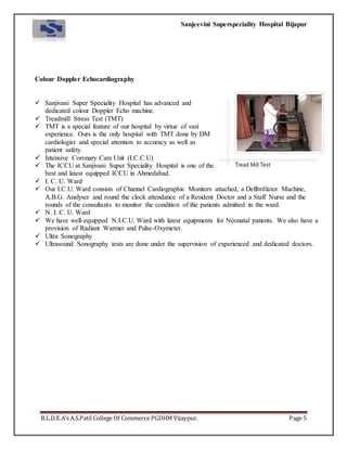 Sanjeevini Superspeciality Hospital Bijapur
B.L.D.E.A’s A.S.Patil College Of Commerce PGDHM Vijaypur. Page 5
Colour Doppler Echocardiography
 Sanjivani Super Speciality Hospital has advanced and
dedicated colour Doppler Echo machine.
 Treadmill Stress Test (TMT)
 TMT is a special feature of our hospital by virtue of vast
experience. Ours is the only hospital with TMT done by DM
cardiologist and special attention to accuracy as well as
patient safety.
 Intensive Coronary Care Unit (I.C.C.U)
 The ICCU at Sanjivani Super Speciality Hospital is one of the
best and latest equipped ICCU in Ahmedabad.
 I. C. U. Ward
 Our I.C.U. Ward consists of Channel Cardiographic Monitors attached, a Defibrillator Machine,
A.B.G. Analyser and round the clock attendance of a Resident Doctor and a Staff Nurse and the
rounds of the consultants to monitor the condition of the patients admitted in the ward.
 N. I. C. U. Ward
 We have well-equipped N.I.C.U. Ward with latest equipments for Neonatal patients. We also have a
provision of Radiant Warmer and Pulse-Oxymeter.
 Ultra Sonography
 Ultrasound Sonography tests are done under the supervision of experienced and dedicated doctors.
 