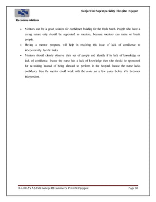 Sanjeevini Superspeciality Hospital Bijapur
B.L.D.E.A’s A.S.Patil College Of Commerce PGDHM Vijaypur. Page 50
Recommendations
 Mentors can be a good sources for confidence building for the fresh batch. People who have a
caring nature only should be appointed as mentors, because mentors can make or break
people.
 Having a mentor program, will help in resolving this issue of lack of confidence to
independently handle tasks.
 Mentors should closely observe their set of people and identify if its lack of knowledge or
lack of confidence. Incase the nurse has a lack of knowledge then s/he should be sponsored
for re-training instead of being allowed to perform in the hospital. Incase the nurse lacks
confidence then the mentor could work with the nurse on a few cases before s/he becomes
independent.
 