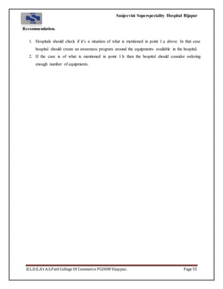 Sanjeevini Superspeciality Hospital Bijapur
B.L.D.E.A’s A.S.Patil College Of Commerce PGDHM Vijaypur. Page 55
Recommendation.
1. Hospitals should check if it’s a situation of what is mentioned in point 1.a above. In that case
hospital should create an awareness program around the equipments available in the hospital.
2. If the case is of what is mentioned in point 1.b then the hospital should consider ordering
enough number of equipments.
 