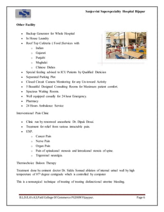 Sanjeevini Superspeciality Hospital Bijapur
B.L.D.E.A’s A.S.Patil College Of Commerce PGDHM Vijaypur. Page 6
Other Facility
 Backup Generator for Whole Hospital
 In House Laundry
 Roof Top Cafeteria ( Food )Services with
o Indian
o Gujarati
o Punjabi
o Mughalai
o Chinese Dishes
 Special feeding advised to ICU Patients by Qualified Dietician
 Separated Parking Plot
 Closed Circuit Camera Monitoring for any Un-toward Activity
 5 Beautiful Designed Consulting Rooms for Maximum patient comfort.
 Spacious Waiting Rooms.
 Well equipped casually for 24 hour Emergency.
 Pharmacy
 24 Hours Ambulance Service
Interventional Pain Clinic
 Clinic run by renonwed aneasthetic Dr. Dipak Desai.
 Treatment for relief from various intractable pain.
 EXP.
o Cancer Pain
o Nerve Pain
o Organ Pain
o Pain of spinalcanal stenosis and latrealcanal stenois of spine.
o Trigeminal neuralgia.
Thermochoice Baloon Therapy
Treatment done by eminent doctor Dr. Siddu Sonnad ablation of internal urinal wall by high
tempereture of 87o degree centigrade which is controlled by computer
This is a nonsurgical technique of treating of treating disfunctional utrerine bleeding.
 