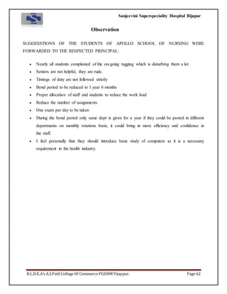 Sanjeevini Superspeciality Hospital Bijapur
B.L.D.E.A’s A.S.Patil College Of Commerce PGDHM Vijaypur. Page 62
Observation
SUGGESSTIONS OF THE STUDENTS OF APOLLO SCHOOL OF NURSING WERE
FORWARDED TO THE RESPECTED PRINCIPAL:
 Nearly all students complained of the on-going ragging which is disturbing them a lot
 Seniors are not helpful, they are rude.
 Timings of duty are not followed strictly
 Bond period to be reduced to 1 year 6 months
 Proper allocation of staff and students to reduce the work load
 Reduce the number of assignments
 One exam per day to be taken
 During the bond period only same dept is given for a year if they could be posted in different
departments on monthly rotations basis, it could bring in more efficiency and confidence in
the staff.
 I feel personally that they should introduce basic study of computers as it is a necessary
requirement in the health industry.
 