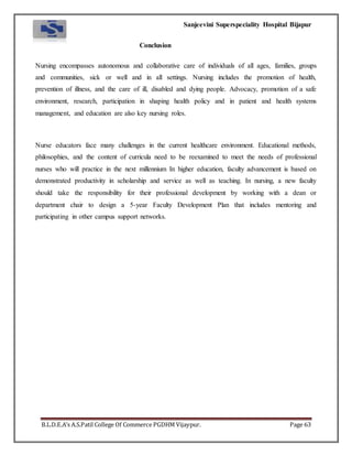 Sanjeevini Superspeciality Hospital Bijapur
B.L.D.E.A’s A.S.Patil College Of Commerce PGDHM Vijaypur. Page 63
Conclusion
Nursing encompasses autonomous and collaborative care of individuals of all ages, families, groups
and communities, sick or well and in all settings. Nursing includes the promotion of health,
prevention of illness, and the care of ill, disabled and dying people. Advocacy, promotion of a safe
environment, research, participation in shaping health policy and in patient and health systems
management, and education are also key nursing roles.
Nurse educators face many challenges in the current healthcare environment. Educational methods,
philosophies, and the content of curricula need to be reexamined to meet the needs of professional
nurses who will practice in the next millennium In higher education, faculty advancement is based on
demonstrated productivity in scholarship and service as well as teaching. In nursing, a new faculty
should take the responsibility for their professional development by working with a dean or
department chair to design a 5-year Faculty Development Plan that includes mentoring and
participating in other campus support networks.
 