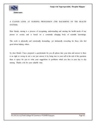 Sanjeevini Superspeciality Hospital Bijapur
B.L.D.E.A’s A.S.Patil College Of Commerce PGDHM Vijaypur. Page 65
Annexure
A CLOSER LOOK AT NURSING PROFESSION (THE BACKBONE OF THE HEALTH
SYSTEM)
Dear friends, nursing is a process of recognizing, understanding and meeting the health needs of any
person or society and is based on a constantly changing body of scientific knowledge.
This work is physically and emotionally demanding- yet intrinsically rewarding for those who feel
good about helping others.
So dear friends I have prepared a questionnaire for you all ,please take your time and answer it, there
is no right or wrong its not a test just answer it by being true to your self at the end of the questions
there is space for you to write your suggestions or problems which you face in your day to day
nursing .Thanks a lot for your valuable time.
 