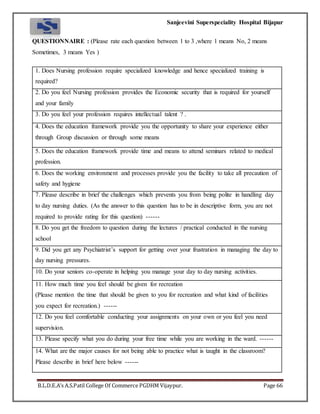 Sanjeevini Superspeciality Hospital Bijapur
B.L.D.E.A’s A.S.Patil College Of Commerce PGDHM Vijaypur. Page 66
QUESTIONNAIRE : (Please rate each question between 1 to 3 ,where 1 means No, 2 means
Sometimes, 3 means Yes )
1. Does Nursing profession require specialized knowledge and hence specialized training is
required?
2. Do you feel Nursing profession provides the Economic security that is required for yourself
and your family
3. Do you feel your profession requires intellectual talent ? .
4. Does the education framework provide you the opportunity to share your experience either
through Group discussion or through some means
5. Does the education framework provide time and means to attend seminars related to medical
profession.
6. Does the working environment and processes provide you the facility to take all precaution of
safety and hygiene
7. Please describe in brief the challenges which prevents you from being polite in handling day
to day nursing duties. (As the answer to this question has to be in descriptive form, you are not
required to provide rating for this question) ------
8. Do you get the freedom to question during the lectures / practical conducted in the nursing
school
9. Did you get any Psychiatrist’s support for getting over your frustration in managing the day to
day nursing pressures.
10. Do your seniors co-operate in helping you manage your day to day nursing activities.
11. How much time you feel should be given for recreation
(Please mention the time that should be given to you for recreation and what kind of facilities
you expect for recreation.) ------
12. Do you feel comfortable conducting your assignments on your own or you feel you need
supervision.
13. Please specify what you do during your free time while you are working in the ward. ------
14. What are the major causes for not being able to practice what is taught in the classroom?
Please describe in brief here below ------
 