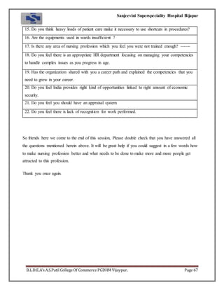 Sanjeevini Superspeciality Hospital Bijapur
B.L.D.E.A’s A.S.Patil College Of Commerce PGDHM Vijaypur. Page 67
15. Do you think heavy loads of patient care make it necessary to use shortcuts in procedures?
16. Are the equipments used in wards insufficient ?
17. Is there any area of nursing profession which you feel you were not trained enough? ------
18. Do you feel there is an appropriate HR department focusing on managing your competencies
to handle complex issues as you progress in age.
19. Has the organization shared with you a career path and explained the competencies that you
need to grow in your career.
20. Do you feel India provides right kind of opportunities linked to right amount of economic
security.
21. Do you feel you should have an appraisal system
22. Do you feel there is lack of recognition for work performed.
So friends here we come to the end of this session, Please double check that you have answered all
the questions mentioned herein above. It will be great help if you could suggest in a few words how
to make nursing profession better and what needs to be done to make more and more people get
attracted to this profession.
Thank you once again.
 