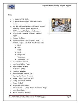 Sanjeevini Superspeciality Hospital Bijapur
B.L.D.E.A’s A.S.Patil College Of Commerce PGDHM Vijaypur. Page 7
ICCU
 10 Bedded ICU & ICCU.
 16 Bedded Well Equipped ICCU with Central
Station.
 Bed side multi para monitors with invasive pressure
monitoring, Infusion pumps, pacemakers.
 ICCU is managed by highly trained doctors.
 Defibrillators, Ultrasonic Nebulisers, Bed side
oxygen,
 Vaccum, Air Lines.
 4 Bedded Separate Post Operative Cardiac CCU.
 All Beds equipped with Multi Para Monitors with
 ECG
 SPO2
 NIBP
 RESP
 Invagive BP
 Temperature
 2nd Invasive Line
 10 State of art ventilators.
 Intra Aortic Balloon Pump.
 Bedside Digital X- Rays.
 Defibrillator (BPL)
 Ultrasonic nebulizer.
 Bedside Oxygen, Vacuum Line.
 Capnography Monitor Available.
 Muscle Pulsator To Prevent DVT.
 Facility For Bedside Dialysis.
 Special Air Beds .
 Availability of Pacemaker.
 Infusion Pumps----Syringe Pumps, Volumetric Pumps.
 Latest Crasn Carts.
 BIPAP ventilators Available.
 