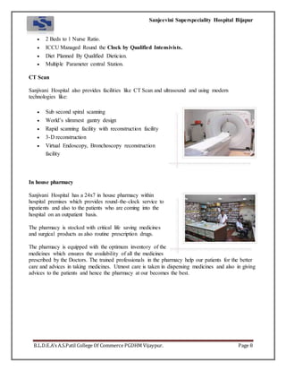 Sanjeevini Superspeciality Hospital Bijapur
B.L.D.E.A’s A.S.Patil College Of Commerce PGDHM Vijaypur. Page 8
 2 Beds to 1 Nurse Ratio.
 ICCU Managed Round the Clock by Qualified Intensivists.
 Diet Planned By Qualified Dietician.
 Multiple Parameter central Station.
CT Scan
Sanjivani Hospital also provides facilities like CT Scan and ultrasound and using modern
technologies like:
 Sub second spiral scanning
 World’s slimmest gantry design
 Rapid scanning facility with reconstruction facility
 3-D reconstruction
 Virtual Endoscopy, Bronchoscopy reconstruction
facility
In house pharmacy
Sanjivani Hospital has a 24x7 in house pharmacy within
hospital premises which provides round-the-clock service to
inpatients and also to the patients who are coming into the
hospital on an outpatient basis.
The pharmacy is stocked with critical life saving medicines
and surgical products as also routine prescription drugs.
The pharmacy is equipped with the optimum inventory of the
medicines which ensures the availability of all the medicines
prescribed by the Doctors. The trained professionals in the pharmacy help our patients for the better
care and advices in taking medicines. Utmost care is taken in dispensing medicines and also in giving
advices to the patients and hence the pharmacy at our becomes the best.
 