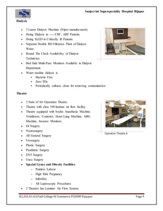 Sanjeevini Superspeciality Hospital Bijapur
B.L.D.E.A’s A.S.Patil College Of Commerce PGDHM Vijaypur. Page 9
Dialysis
 3 Latest Dialysis Machine (Nipro manufactured).
 Doing Dialysis in ---- CRF , ARF Patients.
 Doing SLED in Critically ill Patients.
 Separate Double RO Filtration Plant of Dialysis
Water.
 Round The Clock Availability of Dialysis
Technician.
 Bed Side Multi-Para Monitors Available in Dialysis
Department.
 Water usedine dialysis is
 Bacteria Free
 Zero TDs
 Periodically cultures clone for removing contamination
Theatre
 3 State of Art Operation Theatre.
 Theatre with class 100 laminar air flow facility.
 Theatre equipped with boyles Anasthesia Machine.
Ventilators, Cauteries, Heart Lung Machine, ABG
Machine, Invasive Monitors.
 GI Surgery
 Neurosurgery
 All General Surgery
 Urosurgery
 Plastic Surgery
 Peadiatric Surgery
 ENT Surgery
 Unco Surgery
 Special Gynec and Obesity Facilities
o Painless Labour
o High Risk Pregnancy
o Infertility
o All Laproscopic Procedures
 2 Theatres has Laminar Air Flow System.
 