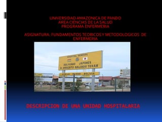 DESCRIPCION DE UNA UNIDAD HOSPITALARIA
UNIVERSIDAD AMAZONICA DE PANDO
AREA CIENCIAS DE LA SALUD
PROGRAMA ENFERMERIA
ASIGNATURA: FUNDAMENTOSTEORICOSY METODOLOGICOS DE
ENFERMERIA
 