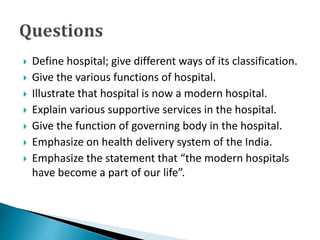  Define hospital; give different ways of its classification.
 Give the various functions of hospital.
 Illustrate that hospital is now a modern hospital.
 Explain various supportive services in the hospital.
 Give the function of governing body in the hospital.
 Emphasize on health delivery system of the India.
 Emphasize the statement that “the modern hospitals
have become a part of our life”.
 