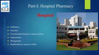 Dr.SowmyaSpoorthi
Part-I: Hospital Pharmacy
Hospital
 Definition,
 Function,
 Classifications based on various criteria,
 Organization,
 Management
 Health delivery system in India.
 