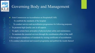Dr.SowmyaSpoorthi
Governing Body and Management
 Joint Commission on Accreditation on Hospitals(JCAH)
1. To establish the standards of the hospital
2. To conduct surveys and accreditation programmes for following purposes:
 To promote high Quality care in all aspects
 To apply certain basic principles of physical plant safety and maintenance.
 To maintain the essential services through the coordination effort of the staff.
3.To recognise compliance of standards by issuing certificates of accreditation.
4.To conduct educational and research programme and publish the results thereof
 