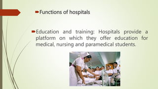Functions of hospitals
Education and training: Hospitals provide a
platform on which they offer education for
medical, nursing and paramedical students.
 