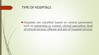 TYPE OF HOSPITALS
Hospitals are classified based on several parameters
such as ownership or control, clinical specialties, level
of clinical services offered and aim of hospital services
 