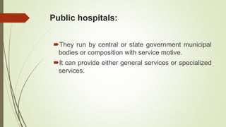Public hospitals:
They run by central or state government municipal
bodies or composition with service motive.
It can provide either general services or specialized
services.
 