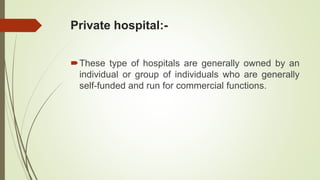 Private hospital:-
These type of hospitals are generally owned by an
individual or group of individuals who are generally
self-funded and run for commercial functions.
 