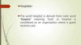 Hospitals:-
The word hospital is derived from Latin word
"hospice" meaning 'host' or hospital is
considered as an organization where a guest
receives care.
 
