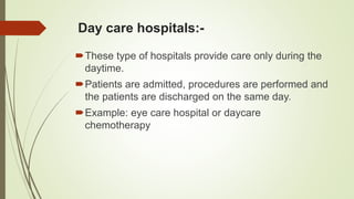 Day care hospitals:-
These type of hospitals provide care only during the
daytime.
Patients are admitted, procedures are performed and
the patients are discharged on the same day.
Example: eye care hospital or daycare
chemotherapy
 