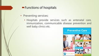 Functions of hospitals
• Preventing services:
• Hospitals provide services such as antenatal care,
immunization, communicable disease prevention and
well baby clinics etc.
 