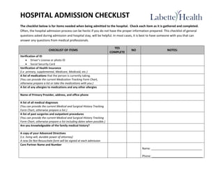 HOSPITAL ADMISSION CHECKLIST
The checklist below is for items needed when being admitted to the hospital. Check each item as it is gathered and completed.
Often, the hospital admission process can be hectic if you do not have the proper information prepared. This checklist of general
questions asked during admission and hospital stay, will be helpful. In most cases, it is best to have someone with you that can
answer any questions from medical professionals.
CHECKLIST OF ITEMS
YES
COMPLETE
NO NOTES:
Verification of ID
 Driver’s License or photo ID
 Social Security Card
Verification of Health Insurance
(i.e. primary, supplemental, Medicare, Medicaid, etc.)
A list of medications that the person is currently taking.
(You can provide the current Medication Tracking Form Chart,
otherwise prepare a list or take the medications with you.)
A list of any allergies to medications and any other allergies
Name of Primary Provider, address, and office phone
A list of all medical diagnoses
(You can provide the current Medical and Surgical History Tracking
Form Chart, otherwise prepare a list.)
A list of past surgeries and outpatient procedures
(You can provide the current Medical and Surgical History Tracking
Form Chart, otherwise prepare a list including dates when possible.)
Are you knowledgeable of the family medical history?
A copy of your Advanced Directives
(i.e. living will, durable power of attorney)
A new Do Not Resuscitate form will be signed at each admission
Care Partner Name and Number
Name: _________________________________
Phone: _________________________________
 